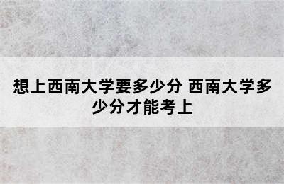 想上西南大学要多少分 西南大学多少分才能考上